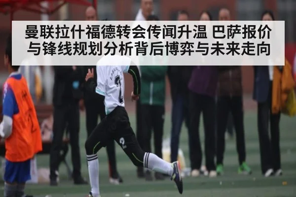 曼联拉什福德转会传闻升温 巴萨报价与锋线规划分析背后博弈与未来走向