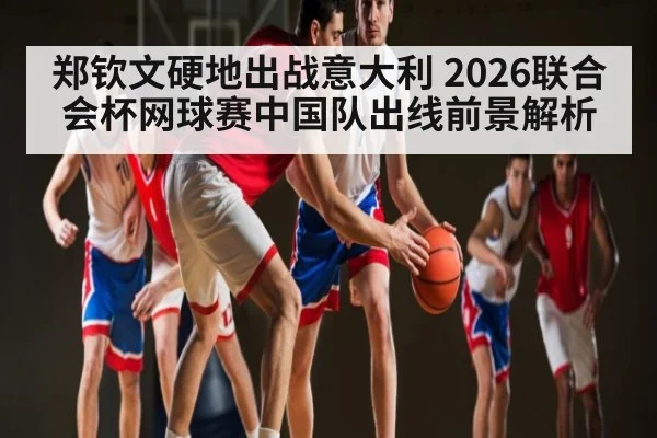 郑钦文硬地出战意大利 2026联合会杯网球赛中国队出线前景解析